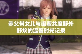 养父带女儿与闺蜜共度野外野炊的温馨时光记录