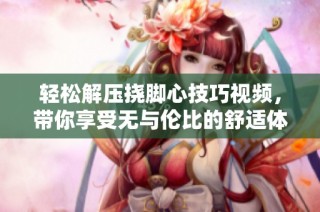 轻松解压挠脚心技巧视频，带你享受无与伦比的舒适体验