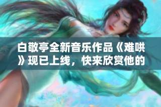 白敬亭全新音乐作品《难哄》现已上线，快来欣赏他的独特魅力！