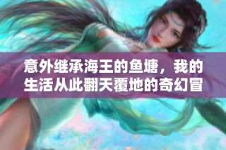 意外继承海王的鱼塘，我的生活从此翻天覆地的奇幻冒险