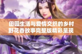 田园生活与爱情交织的乡村野花香故事完整版精彩呈现