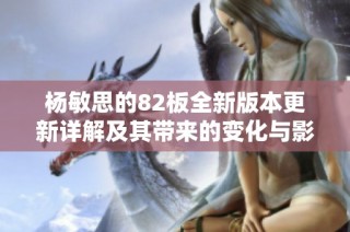 杨敏思的82板全新版本更新详解及其带来的变化与影响分析