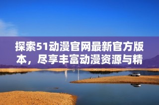 探索51动漫官网最新官方版本，尽享丰富动漫资源与精彩内容