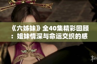 《六姊妹》全40集精彩回顾：姐妹情深与命运交织的感人故事揭晓