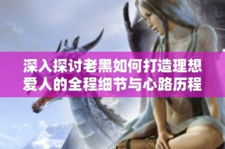 深入探讨老黑如何打造理想爱人的全程细节与心路历程