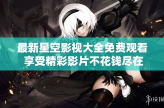 最新星空影视大全免费观看 享受精彩影片不花钱尽在此处
