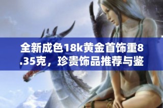 全新成色18k黄金首饰重8.35克，珍贵饰品推荐与鉴别小贴士