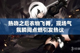 热吻之后衣物飞舞，现场气氛瞬间点燃引发热议