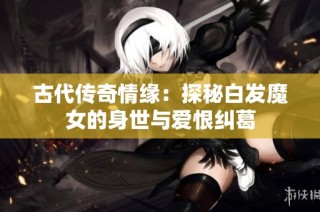 古代传奇情缘：探秘白发魔女的身世与爱恨纠葛