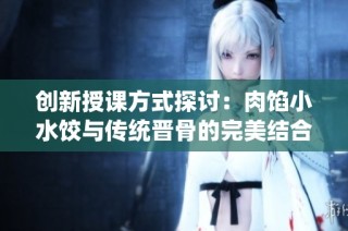创新授课方式探讨：肉馅小水饺与传统晋骨的完美结合