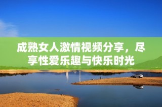 成熟女人激情视频分享，尽享性爱乐趣与快乐时光