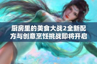 厨房里的美食大战2全新配方与创意烹饪挑战即将开启