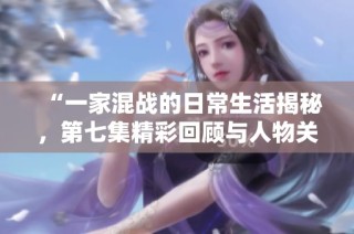 “一家混战的日常生活揭秘，第七集精彩回顾与人物关系分析”