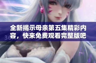 全新揭示母亲第五集精彩内容，快来免费观看完整版吧！