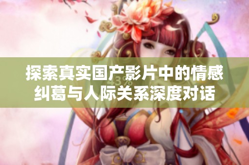 探索真实国产影片中的情感纠葛与人际关系深度对话