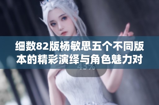 细数82版杨敏思五个不同版本的精彩演绎与角色魅力对比分析