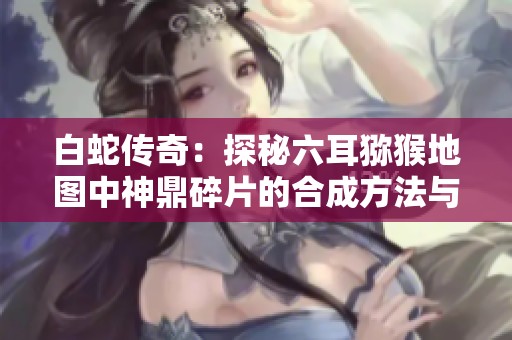 白蛇传奇：探秘六耳猕猴地图中神鼎碎片的合成方法与技巧