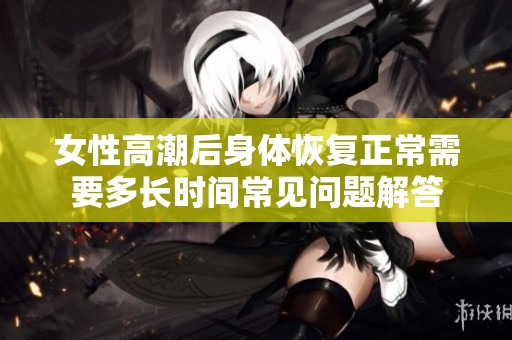 女性高潮后身体恢复正常需要多长时间常见问题解答
