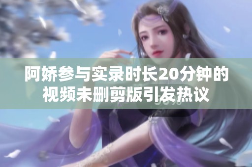 阿娇参与实录时长20分钟的视频未删剪版引发热议