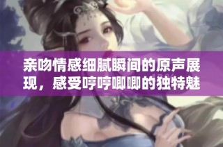 亲吻情感细腻瞬间的原声展现，感受哼哼唧唧的独特魅力