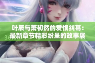 叶辰与萧初然的爱恨纠葛：最新章节精彩纷呈的故事展现