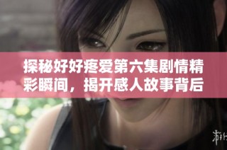 探秘好好疼爱第六集剧情精彩瞬间，揭开感人故事背后的真相