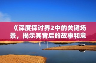 《深度探讨界2中的关键场景，揭示其背后的故事和意义》