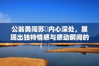 公翁勇闯苏玥内心深处，展现出独特情感与感动瞬间的视频分享