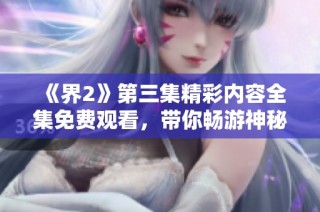 《界2》第三集精彩内容全集免费观看，带你畅游神秘新世界