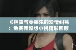 《林阳与秦墨浓的爱情纠葛：免费完整版小说精彩回顾》