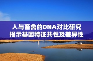 人与畜禽的DNA对比研究揭示基因特征共性及差异性