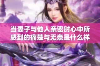 当妻子与他人亲密时心中所感到的痛楚与无奈是什么样的体验