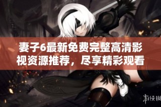 妻子6最新免费完整高清影视资源推荐，尽享精彩观看体验！
