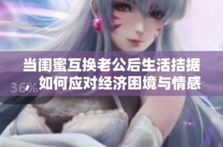 当闺蜜互换老公后生活拮据，如何应对经济困境与情感纠葛