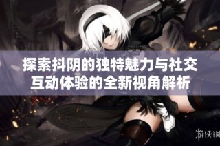 探索抖阴的独特魅力与社交互动体验的全新视角解析