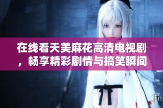 在线看天美麻花高清电视剧，畅享精彩剧情与搞笑瞬间的完美体验