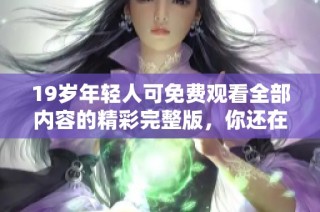19岁年轻人可免费观看全部内容的精彩完整版，你还在等什么呢