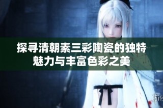 探寻清朝素三彩陶瓷的独特魅力与丰富色彩之美