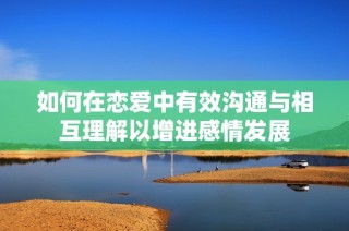 如何在恋爱中有效沟通与相互理解以增进感情发展