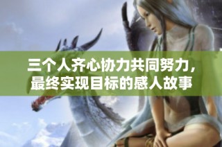三个人齐心协力共同努力，最终实现目标的感人故事