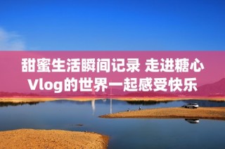甜蜜生活瞬间记录 走进糖心Vlog的世界一起感受快乐