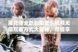 麻花传全新剧集音乐视频无痕观看方式大揭秘，尽情享受精彩内容