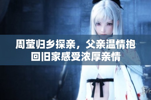 周莹归乡探亲，父亲温情抱回旧家感受浓厚亲情