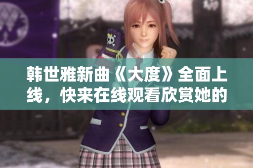 韩世雅新曲《大度》全面上线，快来在线观看欣赏她的精彩表现！