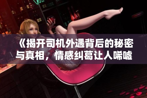 《揭开司机外遇背后的秘密与真相，情感纠葛让人唏嘘不已》