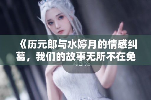 《历元郎与水婷月的情感纠葛，我们的故事无所不在免费阅读》