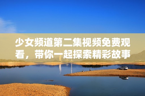 少女频道第二集视频免费观看，带你一起探索精彩故事与欢笑时刻