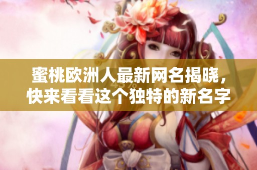 蜜桃欧洲人最新网名揭晓，快来看看这个独特的新名字是什么吧