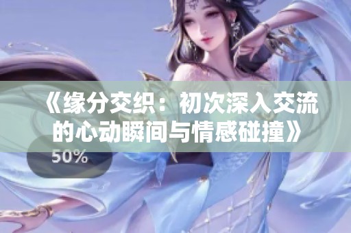 《缘分交织：初次深入交流的心动瞬间与情感碰撞》