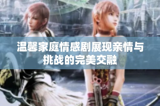 温馨家庭情感剧展现亲情与挑战的完美交融
